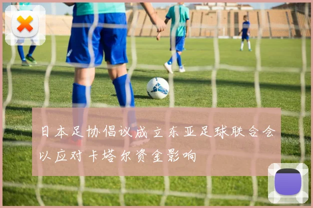 日本足协倡议成立东亚足球联合会以应对卡塔尔资金影响