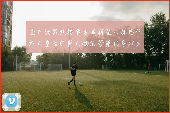 全市场聚焦格鲁吉亚新星卡赫巴什维利皇马巴萨利物浦等豪门争相关注