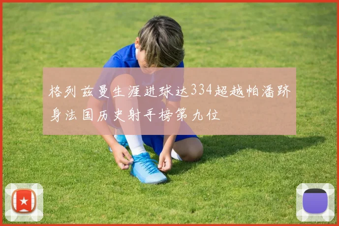 格列兹曼生涯进球达334超越帕潘跻身法国历史射手榜第九位