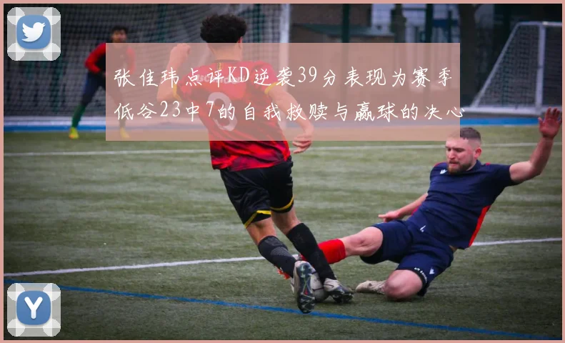 张佳玮点评KD逆袭39分表现为赛季低谷23中7的自我救赎与赢球的决心