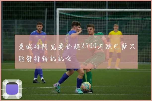 曼城对阿克要价超2500万欧巴萨只能静待转机机会