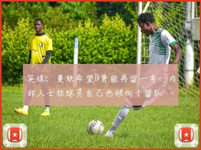 英媒：曼联希望B费能再留一年，内部人士称球员自己也倾向于留队