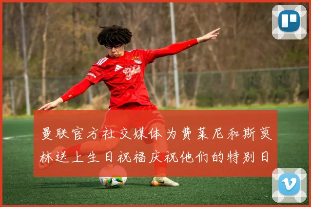 曼联官方社交媒体为费莱尼和斯莫林送上生日祝福庆祝他们的特别日子
