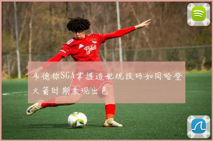 韦德称SGA掌握造犯规技巧如同哈登火箭时期表现出色