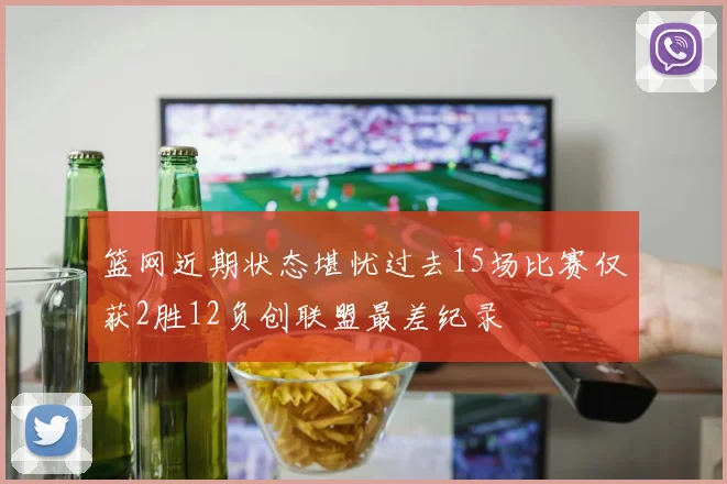 篮网近期状态堪忧过去15场比赛仅获2胜12负创联盟最差纪录