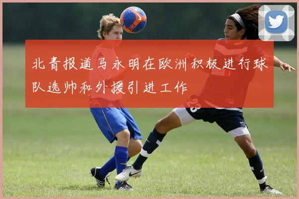 北青报道马永明在欧洲积极进行球队选帅和外援引进工作