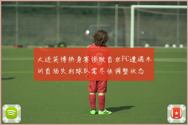 大连英博热身赛惨败首尔FC遭遇冬训首场失利球队需尽快调整状态