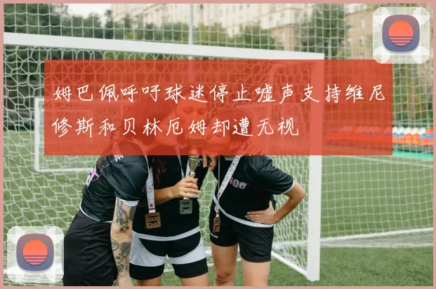 姆巴佩呼吁球迷停止嘘声支持维尼修斯和贝林厄姆却遭无视