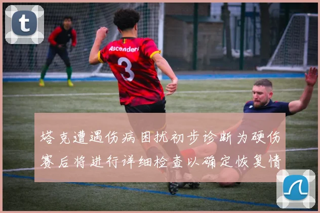 塔克遭遇伤病困扰初步诊断为硬伤赛后将进行详细检查以确定恢复情况