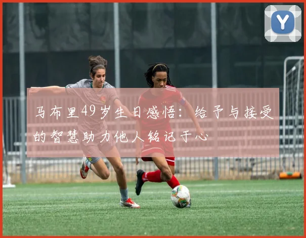 马布里49岁生日感悟：给予与接受的智慧助力他人铭记于心