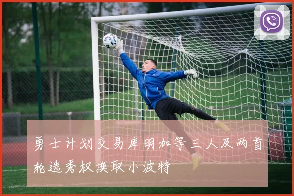勇士计划交易库明加等三人及两首轮选秀权换取小波特