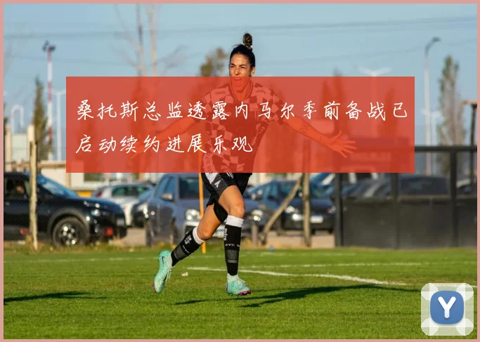 桑托斯总监透露内马尔季前备战已启动续约进展乐观