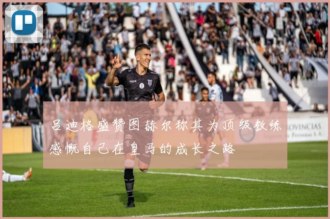 吕迪格盛赞图赫尔称其为顶级教练感慨自己在皇马的成长之路
