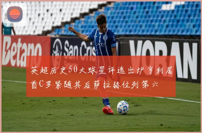 英超历史50大球星评选出炉亨利居首C罗紧随其后萨拉赫位列第六
