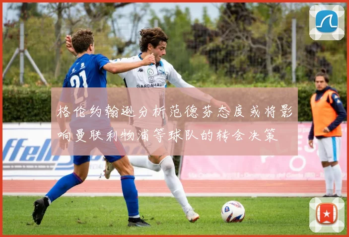 格伦约翰逊分析范德芬态度或将影响曼联利物浦等球队的转会决策