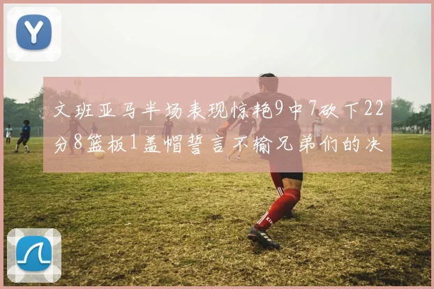 文班亚马半场表现惊艳9中7砍下22分8篮板1盖帽誓言不输兄弟们的决心