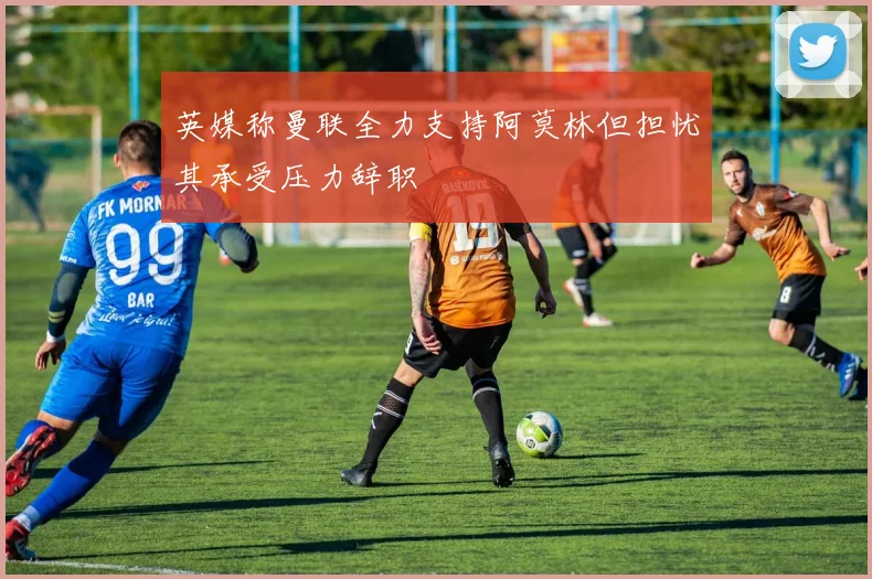英媒称曼联全力支持阿莫林但担忧其承受压力辞职