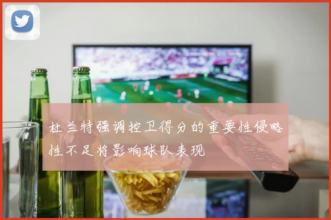 杜兰特强调控卫得分的重要性侵略性不足将影响球队表现