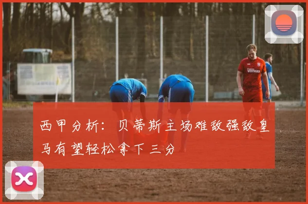 西甲分析：贝蒂斯主场难敌强敌皇马有望轻松拿下三分