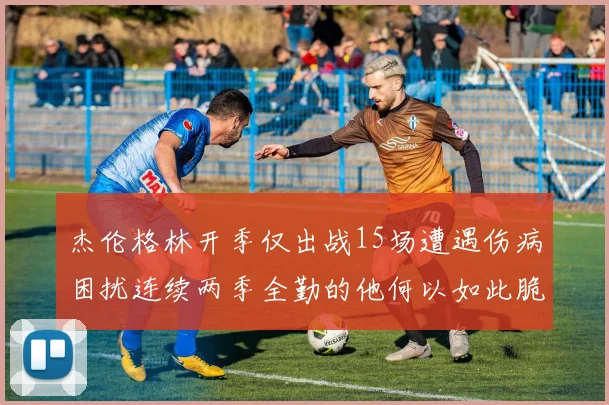 杰伦格林开季仅出战15场遭遇伤病困扰连续两季全勤的他何以如此脆弱