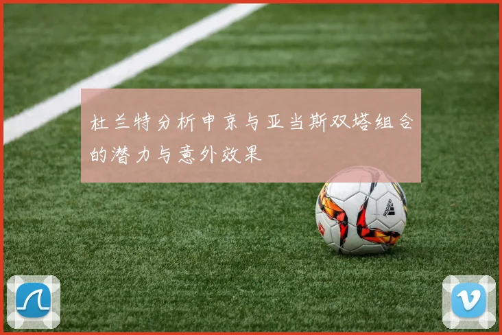杜兰特分析申京与亚当斯双塔组合的潜力与意外效果